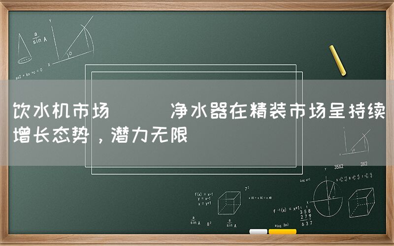 飲水機市場 || 凈水器在精裝市場呈持續增長態勢，潛力無限